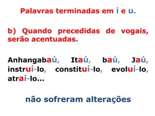 Palavras terminadas em i e u.

b) Quando precedidas de vogais,
serão acentuadas.


Anhangabaú,    Itaú,     baú,  Jaú,
instruí-lo, constituí-lo, evoluí-lo,
atraí-lo...


    não sofreram alterações
 