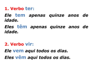 1. Verbo ter:
Ele tem apenas quinze anos de
idade.
Eles têm apenas quinze anos de
idade.


2. Verbo vir:
Ele vem aqui todos os dias.
Eles vêm aqui todos os dias.
 