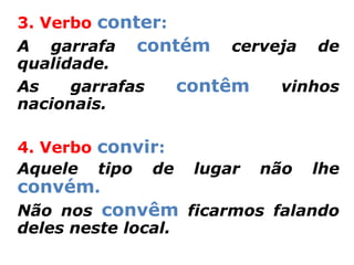 3. Verbo conter:
A garrafa contém cerveja de
qualidade.
As    garrafas   contêm vinhos
nacionais.

4. Verbo convir:
Aquele tipo de lugar não lhe
convém.
Não nos convêm ficarmos falando
deles neste local.
 