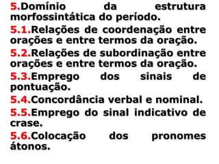 5.Domínio        da       estrutura
morfossintática do período.
5.1.Relações de coordenação entre
orações e entre termos da oração.
5.2.Relações de subordinação entre
orações e entre termos da oração.
5.3.Emprego     dos    sinais    de
pontuação.
5.4.Concordância verbal e nominal.
5.5.Emprego do sinal indicativo de
crase.
5.6.Colocação     dos    pronomes
átonos.
 