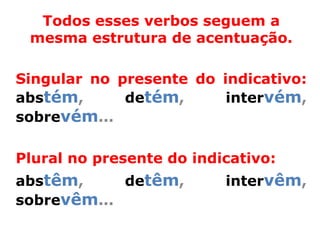 Todos esses verbos seguem a
 mesma estrutura de acentuação.

Singular no presente do indicativo:
abstém,      detém,      intervém,
sobrevém...

Plural no presente do indicativo:
abstêm,     detêm,        intervêm,
sobrevêm...
 