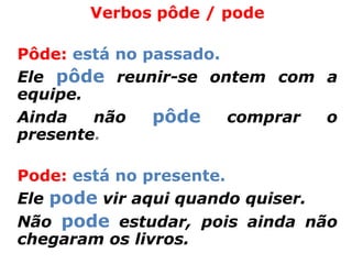 Verbos pôde / pode

Pôde: está no passado.
Ele pôde reunir-se ontem com a
equipe.
Ainda   não    pôde comprar o
presente.

Pode: está no presente.
Ele pode vir aqui quando quiser.
Não pode estudar, pois ainda não
chegaram os livros.
 