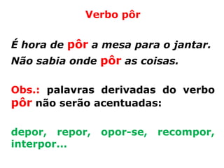 Verbo pôr


É hora de pôr a mesa para o jantar.
Não sabia onde pôr as coisas.

Obs.: palavras derivadas do verbo
pôr não serão acentuadas:

depor, repor,   opor-se,   recompor,
interpor...
 