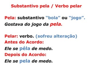 Substantivo pela / Verbo pelar

Pela: substantivo “bola” ou “jogo”.
Gostava do jogo da pela.

Pelar: verbo. (sofreu alteração)
Antes do Acordo:
Ele se péla de medo.
Depois do Acordo:
Ele se pela de medo.
 