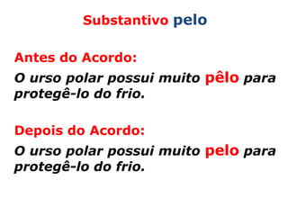 Substantivo pelo

Antes do Acordo:
O urso polar possui muito pêlo para
protegê-lo do frio.

Depois do Acordo:
O urso polar possui muito pelo para
protegê-lo do frio.
 
