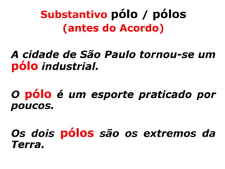 Substantivo pólo / pólos
       (antes do Acordo)

A cidade de São Paulo tornou-se um
pólo industrial.

O pólo é um esporte praticado por
poucos.

Os dois pólos são os extremos da
Terra.
 
