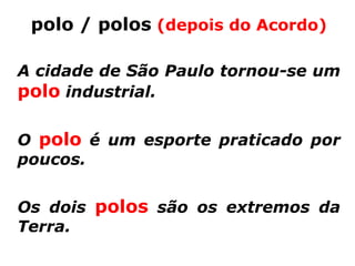 polo / polos (depois do Acordo)

A cidade de São Paulo tornou-se um
polo industrial.

O polo é um esporte praticado por
poucos.


Os dois polos são os extremos da
Terra.
 