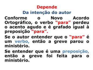 Depende
       Da intenção do autor
Conforme      o    Novo     Acordo
Ortográfico, o verbo “para” perdeu
o acento agudo e é grafado igual à
preposição “para”.
Se o autor entender que o “para” é
um verbo, então a greve parou o
ministério.
Se entender que é uma preposição,
então a greve foi feita para o
ministério.
 
