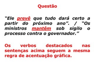 Questão

“Ele prevê que tudo dará certo a
partir do próximo ano”. / “Os
ministros mantêm sob sigilo o
processo contra o governador.”

Os     verbos    destacados  nas
sentenças acima seguem a mesma
regra de acentuação gráfica.
 