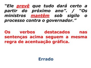 “Ele prevê que tudo dará certo a
partir do próximo ano”. / “Os
ministros mantêm sob sigilo o
processo contra o governador.”

Os     verbos    destacados  nas
sentenças acima seguem a mesma
regra de acentuação gráfica.



             Errado
 