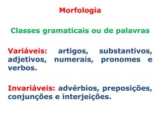 Morfologia

Classes gramaticais ou de palavras

Variáveis:  artigos, substantivos,
adjetivos, numerais, pronomes e
verbos.

Invariáveis: advérbios, preposições,
conjunções e interjeições.
 
