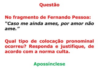 Questão

No fragmento de Fernando Pessoa:
“Caso me ainda ames, por amor não
ame.”

Qual tipo de colocação pronominal
ocorreu? Responda e justifique, de
acordo com a norma culta.

          Apossínclese
 