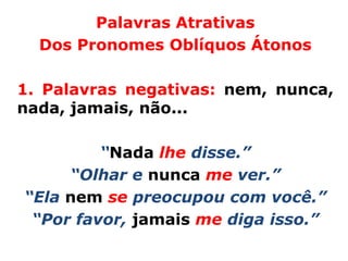 Palavras Atrativas
  Dos Pronomes Oblíquos Átonos

1. Palavras negativas: nem, nunca,
nada, jamais, não...

         “Nada lhe disse.”
     “Olhar e nunca me ver.”
“Ela nem se preocupou com você.”
 “Por favor, jamais me diga isso.”
 