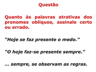 Questão

Quanto às palavras atrativas dos
pronomes oblíquos, assinale certo
ou errado.

“Hoje se faz presente o medo.”

“O hoje faz-se presente sempre.”

... sempre, se observam as regras.
 