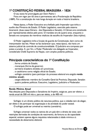 1ª CONSTITUIÇÃO FEDERAL BRASILEIRA - 1824
    O seu texto foi promulgado por Dom Pedro I.
    Ficou em vigor por 65 anos e permaneceu até a Proclamação da República
(1889). Foi a constituição de mais longa duração em toda a história brasileira.

      Nessa época, o Poder Executivo era chefiado pelo Imperador que tinha o
auxílio dos Ministros de Estado. O Poder Legislativo, exercido pelo sistema
bicameral, (duas casas-Câmara - dos Deputados e Senado). A Câmara era constituída
por representantes eleitos pelo povo. O mandato era de quatro anos, enquanto o
Senado era composto de membros vitalícios de escolha do Imperador (lista tríplice).

      O Poder Legislativo tinha a função de guarda da Constituição, bem como de
interpretador das leis. Mister se faz esclarecer que, nessa época, não havia um
sistema judicial de controle de constitucionalidade. O Judiciário era composto por
juízes e jurados. E, por fim, o Poder Moderador era delegado ao Imperador,
considerado Chefe Supremo da Nação, com amplos poderes políticos.


Principais características da 1ª Constituição
    . forma unitária de Estado;
    . monarquia (forma de governo);
    . território brasileiro dividido em províncias;
    . o catolicismo como religião oficial do Estado;
    . sufrágio censitário (para participar do processo eleitoral era exigido renda
mínima anual);
    . cargos eleitorais: membro do Conselho Geral da Província, Deputado, Senador.
    . quatro poderes políticos: Executivo, Legislativo, Judiciário e Moderador.

Renda Mínima Anual
Nas eleições para Deputados e Senadores do Império, exigia-se, para ser eleitor, a
renda anual de 200 mil réis e, para ser eleito, a de 400 mil.

     Sufrágio: é um direito público de natureza política, que o cidadão tem de eleger,
ser eleito e de participar da organização e da atividade do poder estatal.
     O sufrágio pode ser universal ou restrito (censitário).

      Sufrágio universal: todos os nativos de um país têm o direito de votar, sem
restrições derivadas de condições de nascimento, de fortuna ou de capacidade
especial, existem apenas alguns requisitos relacionados à idade mínima e à
necessidade de alistamento eleitoral.


                                                           Noções Básicas de Direito 12
 