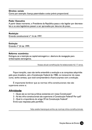 Direitos sociais
Como por exemplo: licença paternidade e aviso prévio proporcional.


Poder Executivo
A partir desse momento, o Presidente da República passa a não legislar por decretos-
leis e os atos legislativos passam a ser aprovados por decurso de prazo.


Reeleição
Emenda constitucional nº 16 de 1997.


Extinção
Emenda nº 24 de 1999.


Reforma econômica
Extinguiu-se a restrição ao capital estrangeiro e abertura de navegação para
embarcações estrangeiras.

                                  Nossa atual constituição foi elaborada há 17 anos.



     Fique tranqüilo, caso não tenha entendido a evolução e as conquistas adquiridas
pelo povo brasileiro, até a Constituição Federal de 1988, no transcorrer do nosso
curso, tenho certeza, que você compreenderá e ficará surpreso com a evolução.

    É importante lembrar que as normas infra-constitucionais não são
superiores entre si.

Atividade
     1 - Quais são as normas jurídicas existentes em nossa Constituição?
     2 - As leis infra-constitucionais são superiores à Constituição Federal? Por quê?
     3 - Qual é a importância do artigo 59 da Constituição Federal?
     Envie suas respostas pelo portfolio.


                         Não existe hierarquia entre as normas infra-constitucionais.




                                                            Noções Básicas de Direito 16
 