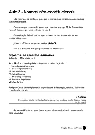 Aula 3 - Normas infra-constitucionais
     Olá, hoje você irá conhecer quais são as normas infra-constitucionais e quais as
suas características.

    Para prosseguir com a aula, temos que relembrar o artigo 59 da Constituição
Federal, ilustrado por uma pirâmide na aula 2.

      A constituição federal está no topo, todas as demais normas são normas
infraconstitucionais.

     Já lembrou? Veja novamente o artigo 59 da CF.

     Esta aula terá uma duração aproximada de 100 minutos

SEÇAO VIII - DO PROCESSO LEGISLATIVO
Subseção I - Disposição geral

Art. 59. O processo legislativo compreende a elaboração de:
I - Emendas constitucionais;
II - Leis complementares;
III- Leis ordinárias;
IV- Leis delegadas;
V -Medidas provisórias;
VI -Decretos legislativos;
VII -Resoluções.

Parágrafo único. Lei complementar disporá sobre a elaboração, redação, alteração e
consolidação das leis.


                                                                           Desafio
          Como são regulamentadas todas as normas jurídicas existentes em nossa
                                                                     legislação?



     Agora que já lembrou quais são as normas infra-constitucionais, vamos estudar
cada uma delas.




                                                           Noções Básicas de Direito 18
 