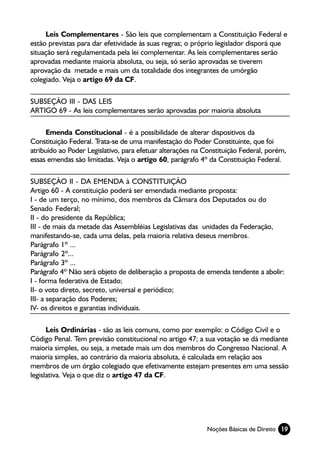 Leis Complementares - São leis que complementam a Constituição Federal e
estão previstas para dar efetividade às suas regras; o próprio legislador disporá que
situação será regulamentada pela lei complementar. As leis complementares serão
aprovadas mediante maioria absoluta, ou seja, só serão aprovadas se tiverem
aprovação da metade e mais um da totalidade dos integrantes de umórgão
colegiado. Veja o artigo 69 da CF.

SUBSEÇÃO III - DAS LEIS
ARTIGO 69 - As leis complementares serão aprovadas por maioria absoluta

     Emenda Constitucional - é a possibilidade de alterar dispositivos da
Constituição Federal. Trata-se de uma manifestação do Poder Constituinte, que foi
atribuído ao Poder Legislativo, para efetuar alterações na Constituição Federal, porém,
essas emendas são limitadas. Veja o artigo 60, parágrafo 4º da Constituição Federal.

SUBSEÇÃO II - DA EMENDA à CONSTITUIÇÃO
Artigo 60 - A constituição poderá ser emendada mediante proposta:
I - de um terço, no mínimo, dos membros da Câmara dos Deputados ou do
Senado Federal;
II - do presidente da República;
III - de mais da metade das Assembléias Legislativas das unidades da Federação,
manifestando-se, cada uma delas, pela maioria relativa deseus membros.
Parágrafo 1º ...
Parágrafo 2º...
Parágrafo 3º ...
Parágrafo 4º Não será objeto de deliberação a proposta de emenda tendente a abolir:
I - forma federativa de Estado;
II- o voto direto, secreto, universal e periódico;
III- a separação dos Poderes;
IV- os direitos e garantias individuais.

      Leis Ordinárias - são as leis comuns, como por exemplo: o Código Civil e o
Código Penal. Tem previsão constitucional no artigo 47; a sua votação se dá mediante
maioria simples, ou seja, a metade mais um dos membros do Congresso Nacional. A
maioria simples, ao contrário da maioria absoluta, é calculada em relação aos
membros de um órgão colegiado que efetivamente estejam presentes em uma sessão
legislativa. Veja o que diz o artigo 47 da CF.




                                                            Noções Básicas de Direito 19
 