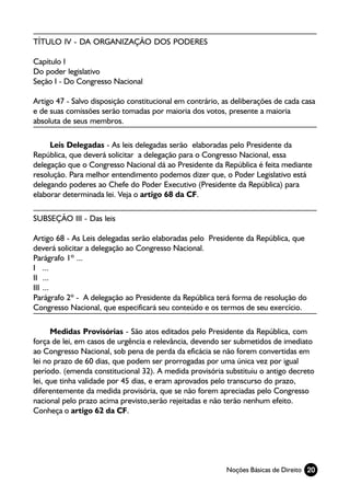 TÍTULO IV - DA ORGANIZAÇÃO DOS PODERES

Capítulo I
Do poder legislativo
Seção I - Do Congresso Nacional

Artigo 47 - Salvo disposição constitucional em contrário, as deliberações de cada casa
e de suas comissões serão tomadas por maioria dos votos, presente a maioria
absoluta de seus membros.

     Leis Delegadas - As leis delegadas serão elaboradas pelo Presidente da
República, que deverá solicitar a delegação para o Congresso Nacional, essa
delegação que o Congresso Nacional dá ao Presidente da República é feita mediante
resolução. Para melhor entendimento podemos dizer que, o Poder Legislativo está
delegando poderes ao Chefe do Poder Executivo (Presidente da República) para
elaborar determinada lei. Veja o artigo 68 da CF.

SUBSEÇÃO III - Das leis

Artigo 68 - As Leis delegadas serão elaboradas pelo Presidente da República, que
deverá solicitar a delegação ao Congresso Nacional.
Parágrafo 1º ...
I ...
II ...
III ...
Parágrafo 2º - A delegação ao Presidente da República terá forma de resolução do
Congresso Nacional, que especificará seu conteúdo e os termos de seu exercício.

      Medidas Provisórias - São atos editados pelo Presidente da República, com
força de lei, em casos de urgência e relevância, devendo ser submetidos de imediato
ao Congresso Nacional, sob pena de perda da eficácia se não forem convertidas em
lei no prazo de 60 dias, que podem ser prorrogadas por uma única vez por igual
período. (emenda constitucional 32). A medida provisória substituiu o antigo decreto
lei, que tinha validade por 45 dias, e eram aprovados pelo transcurso do prazo,
diferentemente da medida provisória, que se não forem apreciadas pelo Congresso
nacional pelo prazo acima previsto,serão rejeitadas e não terão nenhum efeito.
Conheça o artigo 62 da CF.




                                                          Noções Básicas de Direito 20
 