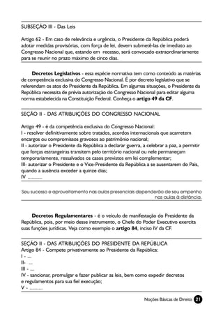 SUBSEÇÃO III - Das Leis

Artigo 62 - Em caso de relevância e urgência, o Presidente da República poderá
adotar medidas provisórias, com força de lei, devem submetê-las de imediato ao
Congresso Nacional que, estando em recesso, será convocado extraordinariamente
para se reunir no prazo máximo de cinco dias.

     Decretos Legislativos - essa espécie normativa tem como conteúdo as matérias
de competência exclusiva do Congresso Nacional. É por decreto legislativo que se
referendam os atos do Presidente da República. Em algumas situações, o Presidente da
República necessita de prévia autorização do Congresso Nacional para editar alguma
norma estabelecida na Constituição Federal. Conheça o artigo 49 da CF.

SEÇÃO II - DAS ATRIBUIÇÕES DO CONGRESSO NACIONAL

Artigo 49 - é da competência exclusiva do Congresso Nacional:
I - resolver definitivamente sobre tratados, acordos internacionais que acarretem
encargos ou compromissos gravosos ao patrimônio nacional;
II - autorizar o Presidente da República a declarar guerra, a celebrar a paz, a permitir
que forças estrangeiras transitem pelo território nacional ou nele permaneçam
temporariamente, ressalvados os casos previstos em lei complementar;
III- autorizar o Presidente e o Vice-Presidente da República a se ausentarem do País,
quando a ausência exceder a quinze dias;
IV ...........

Seu sucesso e aproveitamento nas aulas presenciais dependerão de seu empenho
                                                         nas aulas à distância.



     Decretos Regulamentares - é o veículo de manifestação do Presidente da
República, pois, por meio desse instrumento, o Chefe do Poder Executivo exercita
suas funções jurídicas. Veja como exemplo o artigo 84, inciso IV da CF.

SEÇÃO II - DAS ATRIBUIÇÕES DO PRESIDENTE DA REPÚBLICA
Artigo 84 - Compete privativamente ao Presidente da República:
I - ...
II- ...
III - ...
IV - sancionar, promulgar e fazer publicar as leis, bem como expedir decretos
e regulamentos para sua fiel execução;
V - ..........

                                                            Noções Básicas de Direito 21
 