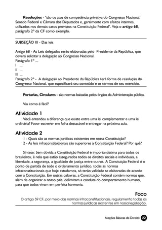 Resoluções - "são os atos de competência privativa do Congresso Nacional,
Senado Federal e Câmara dos Deputados e, geralmente com efeitos internos,
utilizados nos demais casos previstos na Constituição Federal". Veja o artigo 68,
parágrafo 2º da CF como exemplo.

SUBSEÇÃO III - Das leis

Artigo 68 - As Leis delegadas serão elaboradas pelo Presidente da República, que
deverá solicitar a delegação ao Congresso Nacional.
Parágrafo 1º ...
I ...
II ...
III ...
Parágrafo 2º - A delegação ao Presidente da República terá forma de resolução do
Congresso Nacional, que especificará seu conteúdo e os termos de seu exercício.

     Portarias, Circulares - são normas baixadas pelos órgãos da Administração pública.

     Viu como é fácil?

Atividade 1
     Você entendeu a diferença que existe entre uma lei complementar e uma lei
ordinária? Favor escrever em folha destacável e entregar na próxima aula.

Atividade 2
     1 - Quais são as normas jurídicas existentes em nossa Constituição?
     2 - As leis infraconstitucionais são superiores à Constituição Federal? Por quê?

      Síntese: Sem dúvida a Constituição Federal é importantíssima para todos os
brasileiros, é nela que estão assegurados todos os direitos sociais e individuais, a
liberdade, a segurança, a igualdade de justiça entre outros. A Consituição Federal é o
ponto de partida de todo o ordenamento jurídico, todas as normas
infraconstitucionais que hoje estudamos, só terão validade se elaboradas de acordo
com a Constituição. Em outras palavras, a Constituição Federal contém normas que,
além de organizar o nosso país, delimitam a conduta do comportamento humano,
para que todos vivam em perfeita harmonia.

                                                                                Foco
   O artigo 59 CF, por meio das normas infraconstitucionais, regulamenta todas as
                                   normas jurídicas existentes em nossa legislação.



                                                            Noções Básicas de Direito 22
 
