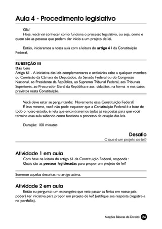Aula 4 - Procedimento legislativo
    Olá!
    Hoje, você vai conhecer como funciona o processo legislativo, ou seja, como e
quem são as pessoas que podem dar início a um projeto de lei.

    Então, iniciaremos a nossa aula com a leitura do artigo 61 da Constituição
Federal.

SUBSEÇÃO III
Das Leis
Artigo 61 - A iniciativa das leis complementares e ordinárias cabe a qualquer membro
ou Comissão da Câmara do Deputados, do Senado Federal ou do Congresso
Nacional, ao Presidente da República, ao Supremo Tribunal Federal, aos Tribunais
Superiores, ao Procurador Geral da República e aos cidadãos, na forma e nos casos
previstos nesta Constituição.

    Você deve estar se perguntando: Novamente essa Constituição Federal?
    É isso mesmo, você não pode esquecer que a Constituição Federal é a base de
todo o nosso estudo, é nela que encontraremos todas as respostas para que você
termine essa aula sabendo como funciona o processo de criação das leis.

     Duração: 100 minutos

                                                                            Desafio
                                                            O que é um projeto de lei?



Atividade 1 em aula
     Com base na leitura do artigo 61 da Constituição Federal, responda :
     Quais são as pessoas legitimadas para propor um projeto de lei?

Somente aquelas descritas no artigo acima.


Atividade 2 em aula
    Então eu pergunto: um estrangeiro que veio passar as férias em nosso país
poderá ter iniciativa para propor um projeto de lei? Justifique sua resposta (registre-a
no portfólio).



                                                            Noções Básicas de Direito 24
 