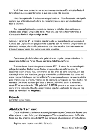 Você deve estar pensando que somente o que consta na Constituição Federal
tem validade e, conseqüentemente, o que não consta não é aceito.

     Muito bem pensado, é assim mesmo que funciona. Na aula anterior, você pôde
conferir que a Constituição Federal é a nossa lei maior, e deve ser obedecida em
todo o seu teor.

     Das pessoas legitimadas, gostaria de destacar o cidadão. Você sabia que o
cidadão pode propor um projeto de lei? Mais uma vez vamos fazer referência à
Constituição Federal. Veja o artigo de lei.

Artigo 61, parágrafo 2º - a iniciativa popular pode ser exercida pela apresentação à
Câmara dos Deputados de projeto de lei subscrito por, no mínimo, um por cento do
eleitorado nacional, distribuído pelo menos por cinco estados, com não menos de
três décimos por cento dos eleitores de cada um deles.



     Como exemplo de lei elaborada pela iniciativa popular, vamos relembrar do
assassinato de Daniela Perez, filha da escritora global Glória Perez.

      Trata-se de um homicídio que ocorreu em 1992. A vítima foi assassinada pelo
colega de trabalho, Guilherme de Pádua, em dezembro do referido ano. Os
assassinos foram presos, mas, com menos de dois anos de pena cumprida, um dos
autores já estava em liberdade, porque o homicídio qualificado era tido como um
crime normal; foi aí que a escritora Glória Perez empreendeu uma campanha pública
para implementar o projeto, valendo-se da oportuna participação da Rede Globo. Foi
realizado um abaixo assinado por todo o Brasil e, por conta disso, o homicídio,
desde 07 de setembro de 1994, pela lei nº 8.930/94, passou a ser caracterizado
como crime hediondo. Devido a essa iniciativa popular, a aplicação da lei penal nos
casos de homicídio, foi majorada.

Majorada
aumentar, tornar maior.



Atividade 3 em aula
     O que você conclui, analisando as condições impostas pela Constituição Federal para
elaboração de projeto de lei por iniciativa popular? Tome como base o caso de Daniela
Peres, que deu origem à lei no 8.930/94, que considera o homicídio um crime hediondo.

     Registre a sua resposta no diário de bordo.
                                                            Noções Básicas de Direito 25
 