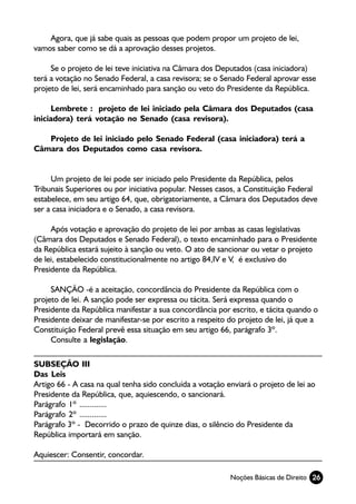 Agora, que já sabe quais as pessoas que podem propor um projeto de lei,
vamos saber como se dá a aprovação desses projetos.

     Se o projeto de lei teve iniciativa na Câmara dos Deputados (casa iniciadora)
terá a votação no Senado Federal, a casa revisora; se o Senado Federal aprovar esse
projeto de lei, será encaminhado para sanção ou veto do Presidente da República.

     Lembrete : projeto de lei iniciado pela Câmara dos Deputados (casa
iniciadora) terá votação no Senado (casa revisora).

   Projeto de lei iniciado pelo Senado Federal (casa iniciadora) terá a
Câmara dos Deputados como casa revisora.


     Um projeto de lei pode ser iniciado pelo Presidente da República, pelos
Tribunais Superiores ou por iniciativa popular. Nesses casos, a Constituição Federal
estabelece, em seu artigo 64, que, obrigatoriamente, a Câmara dos Deputados deve
ser a casa iniciadora e o Senado, a casa revisora.

     Após votação e aprovação do projeto de lei por ambas as casas legislativas
(Câmara dos Deputados e Senado Federal), o texto encaminhado para o Presidente
da República estará sujeito à sanção ou veto. O ato de sancionar ou vetar o projeto
de lei, estabelecido constitucionalmente no artigo 84,IV e V, é exclusivo do
Presidente da República.

     SANÇÃO -é a aceitação, concordância do Presidente da República com o
projeto de lei. A sanção pode ser expressa ou tácita. Será expressa quando o
Presidente da República manifestar a sua concordância por escrito, e tácita quando o
Presidente deixar de manifestar-se por escrito a respeito do projeto de lei, já que a
Constituição Federal prevê essa situação em seu artigo 66, parágrafo 3º.
     Consulte a legislação.

SUBSEÇÃO III
Das Leis
Artigo 66 - A casa na qual tenha sido concluída a votação enviará o projeto de lei ao
Presidente da República, que, aquiescendo, o sancionará.
Parágrafo 1º .............
Parágrafo 2º .............
Parágrafo 3º - Decorrido o prazo de quinze dias, o silêncio do Presidente da
República importará em sanção.

Aquiescer: Consentir, concordar.

                                                           Noções Básicas de Direito 26
 