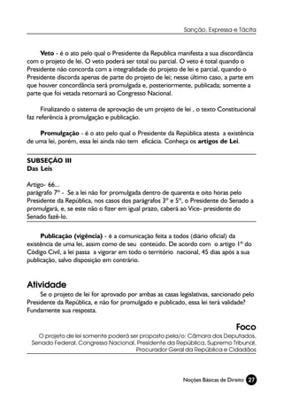 Sanção, Expressa e Tácita



     Veto - é o ato pelo qual o Presidente da Republica manifesta a sua discordância
com o projeto de lei. O veto poderá ser total ou parcial. O veto é total quando o
Presidente não concorda com a integralidade do projeto de lei e parcial, quando o
Presidente discorda apenas de parte do projeto de lei; nesse último caso, a parte em
que houver concordância será promulgada e, posteriormente, publicada; somente a
parte que foi vetada retornará ao Congresso Nacional.

      Finalizando o sistema de aprovação de um projeto de lei , o texto Constitucional
faz referência à promulgação e publicação.

    Promulgação - é o ato pelo qual o Presidente da República atesta a existência
de uma lei, porém, essa lei ainda não tem eficácia. Conheça os artigos de Lei.

SUBSEÇÃO III
Das Leis

Artigo- 66...
parágrafo 7º - Se a lei não for promulgada dentro de quarenta e oito horas pelo
Presidente da República, nos casos dos parágrafos 3º e 5º, o Presidente do Senado a
promulgará, e, se este não o fizer em igual prazo, caberá ao Vice- presidente do
Senado fazê-lo.

     Publicação (vigência) - é a comunicação feita a todos (diário oficial) da
existência de uma lei, assim como de seu conteúdo. De acordo com o artigo 1º do
Código Civil, a lei passa a vigorar em todo o território nacional, 45 dias após a sua
publicação, salvo disposição em contrário.


Atividade
     Se o projeto de lei for aprovado por ambas as casas legislativas, sancionado pelo
Presidente da República, e não for promulgado e publicado, essa lei terá validade?
Fundamente sua resposta.

                                                                               Foco
   O projeto de lei somente poderá ser proposto pela/o: Câmara dos Deputados,
 Senado Federal, Congresso Nacional, Presidente da República, Supremo Tribunal,
                                     Procurador Geral da República e Cidadãos




                                                           Noções Básicas de Direito 27
 