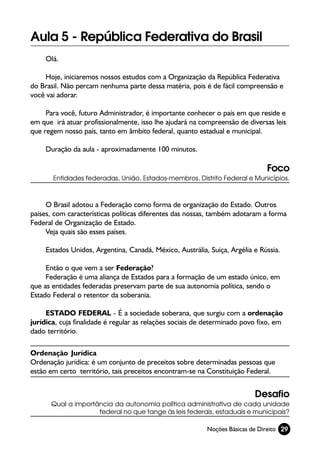 Aula 5 - República Federativa do Brasil
     Olá.

     Hoje, iniciaremos nossos estudos com a Organização da República Federativa
do Brasil. Não percam nenhuma parte dessa matéria, pois é de fácil compreensão e
você vai adorar.

     Para você, futuro Administrador, é importante conhecer o país em que reside e
em que irá atuar profissionalmente, isso lhe ajudará na compreensão de diversas leis
que regem nosso país, tanto em âmbito federal, quanto estadual e municipal.

     Duração da aula - aproximadamente 100 minutos.

                                                                              Foco
       Entidades federadas, União, Estados-membros, Distrito Federal e Municípios.



     O Brasil adotou a Federação como forma de organização do Estado. Outros
países, com características políticas diferentes das nossas, também adotaram a forma
Federal de Organização de Estado.
     Veja quais são esses países.

     Estados Unidos, Argentina, Canadá, México, Austrália, Suiça, Argélia e Rússia.

     Então o que vem a ser Federação?
     Federação é uma aliança de Estados para a formação de um estado único, em
que as entidades federadas preservam parte de sua autonomia política, sendo o
Estado Federal o retentor da soberania.

     ESTADO FEDERAL - É a sociedade soberana, que surgiu com a ordenação
jurídica, cuja finalidade é regular as relações sociais de determinado povo fixo, em
dado território.

Ordenação Jurídica
Ordenação jurídica: é um conjunto de preceitos sobre determinadas pessoas que
estão em certo território, tais preceitos encontram-se na Constituição Federal.


                                                                          Desafio
      Qual a importância da autonomia política administrativa de cada unidade
                    federal no que tange às leis federais, estaduais e municipais?

                                                          Noções Básicas de Direito 29
 