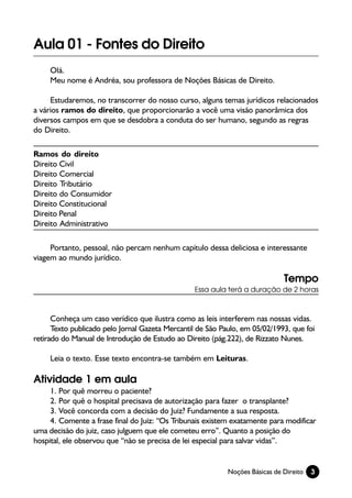 Aula 01 - Fontes do Direito
     Olá.
     Meu nome é Andréa, sou professora de Noções Básicas de Direito.

     Estudaremos, no transcorrer do nosso curso, alguns temas jurídicos relacionados
a vários ramos do direito, que proporcionarão a você uma visão panorâmica dos
diversos campos em que se desdobra a conduta do ser humano, segundo as regras
do Direito.

Ramos do direito
Direito Civil
Direito Comercial
Direito Tributário
Direito do Consumidor
Direito Constitucional
Direito Penal
Direito Administrativo

     Portanto, pessoal, não percam nenhum capítulo dessa deliciosa e interessante
viagem ao mundo jurídico.

                                                                              Tempo
                                                 Essa aula terá a duração de 2 horas



      Conheça um caso verídico que ilustra como as leis interferem nas nossas vidas.
      Texto publicado pelo Jornal Gazeta Mercantil de São Paulo, em 05/02/1993, que foi
retirado do Manual de Introdução de Estudo ao Direito (pág.222), de Rizzato Nunes.

     Leia o texto. Esse texto encontra-se também em Leituras.

Atividade 1 em aula
     1. Por quê morreu o paciente?
     2. Por quê o hospital precisava de autorização para fazer o transplante?
     3. Você concorda com a decisão do Juiz? Fundamente a sua resposta.
     4. Comente a frase final do Juiz: “Os Tribunais existem exatamente para modificar
uma decisão do juiz, caso julguem que ele cometeu erro”. Quanto a posição do
hospital, ele observou que “não se precisa de lei especial para salvar vidas”.


                                                            Noções Básicas de Direito   3
 