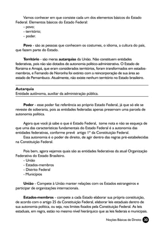 Vamos conhecer em que consiste cada um dos elementos básicos do Estado
Federal. Elementos básicos do Estado Federal:
    - povo;
    - território;
    - poder.

     Povo - são as pessoas que conhecem os costumes, o idioma, a cultura do país,
que fazem parte do Estado.

     Território - são meras autarquias da União. Não constituem entidades
federativas, pois não são dotados de autonomia político-administrativa. O Estado de
Roraima e Amapá, que eram considerados territórios, foram transformados em estados-
membros, e Fernando de Noronha foi extinto com a reincorporação de sua área ao
estado de Pernambuco. Atualmente, não existe nenhum território no Estado brasileiro.

Autarquia
Entidade autônoma, auxiliar da administração pública.

     Poder - esse poder faz referência ao próprio Estado Federal, já que só ele se
reveste de soberania, pois as entidades federadas apenas preservam uma parcela de
autonomia política.

     Agora que você já sabe o que é Estado Federal, tome nota e não se esqueça de
que uma das características fundamentais do Estado Federal é a autonomia das
entidades federativas, conforme prevê artigo 1º da Constituição Federal.
     Essa autonomia é o poder de direito, de agir dentro das regras pré-estabelecidas
na Constituição Federal.

    Pois bem, agora vejamos quais são as entidades federativas da atual Organização
Federativa do Estado Brasileiro.
    - União
    - Estados-membros
    - Distrito Federal
    - Municípios

     União - Compete à União manter relações com os Estados estrangeiros e
participar de organizações internacionais.

     Estados-membros - compete a cada Estado elaborar sua própria constituição,
de acordo com o artigo 25 da Constituição Federal, elaborar leis estaduais dentro de
sua autonomia política, ou seja, nos limites fixados pela Constituição Federal. As leis
estaduais, em regra, estão no mesmo nível hierárquico que as leis federais e municipais.

                                                            Noções Básicas de Direito 30
 