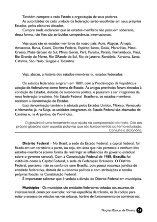 Também compete a cada Estado a organização de seus poderes.
     As autoridades de cada unidade da federação serão escolhidas em seus próprios
Estados, pelos eleitores alistados.
     Cumpre ainda esclarecer que os estados-membros não possuem soberania,
dessa forma, não lhes são atribuídos competências internacionais.

     Veja quais são os estados-membros do nosso país: Acre, Alagoas, Amapá,
Amazonas, Bahia, Ceará, Distrito Federal, Espírito Santo, Goiás, Maranhão, Mato-
Grosso, Mato-Grosso do Sul, Minas Gerais, Pará, Paraíba, Paraná, Pernambuco, Piauí,
Rio Grande do Norte, Rio GRande do Sul, Rio de Janeiro, Rondônia, Roraima, Santa
Catarina, São Paulo, Sergipe e Tocantins.


     Veja, abaixo, a história dos estados-membros ou estados federados:

     Os estados federados surgiram em 1889, com a Proclamação da República e
adoção do federalismo como forma de Estado. As antigas províncias foram elevadas à
condição de Estados, dotadas de autonomia política, e passaram a ser integrantes da
nova federação brasileira. No Estado Federal Brasileiro, os estados-membros
recebem a denominação de Estados.
     Essa denominação também é adotada pelos Estados Unidos, México, Venezuela
e Alemanha; já, na Suíça, as unidades integrantes do Estado Federal são chamadas de
Cantões e, na Argentina, de Províncias.

      O glossário é uma ferramenta que ajuda na compreensão do texto. Crie seu
próprio glossário com aquelas palavras que são fundamentais ao tema estudado.
                                                         Consulte o dicionário.



      Distrito Federal - No Brasil, a sede do Estado Federal, a capital federal, foi
fixada em um território a parte, ou seja, em área que não pertence a nenhum dos
estados-membros (como forma de restringir as influências do governo estadual
sobre o governo central). Com a Constituição Federal de 1988, Brasília foi
instituída como a Capital Federal, a sede da Federação Brasileira. O Distrito
Federal, portanto, não se confunde com Brasília, pois possui natureza jurídica de
entidade federativa, dotada de autonomia política e com atribuições e rendas
próprias fixadas na Constituição Federal.
      É importante salientar que é vedada a divisão do Distrito Federal em municípios.

      Municípios - Os municípios são entidades federativas voltadas aos assuntos de
interesse local, como por exemplo: normas específicas de trânsito, lei de rodízio para
evitar o excesso de veículos nas vias urbanas, horário de funcionamento de comércio etc.


                                                            Noções Básicas de Direito 31
 