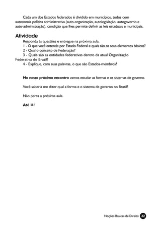 Cada um dos Estados federados é dividido em municípios, todos com
autonomia política administrativa (auto-organização, autolegislação, autogoverno e
auto-administração), condição que lhes permite definir as leis estaduais e municipais.

Atividade
    Responda às questões e entregue na próxima aula.
    1 - O que você entende por Estado Federal e quais são os seus elementos básicos?
    2 - Qual o conceito de Federação?
    3 - Quais são as entidades federativas dentro da atual Organização
Federativa do Brasil?
    4 - Explique, com suas palavras, o que são Estados-membros?


     No nosso próximo encontro vamos estudar as formas e os sistemas de governo.

     Você saberia me dizer qual a forma e o sistema de governo no Brasil?

     Não perca a próxima aula.

     Até lá!




                                                           Noções Básicas de Direito 32
 