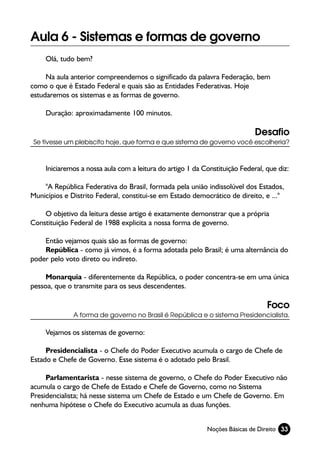 Aula 6 - Sistemas e formas de governo
     Olá, tudo bem?

     Na aula anterior compreendemos o significado da palavra Federação, bem
como o que é Estado Federal e quais são as Entidades Federativas. Hoje
estudaremos os sistemas e as formas de governo.

     Duração: aproximadamente 100 minutos.

                                                                             Desafio
 Se tivesse um plebiscito hoje, que forma e que sistema de governo você escolheria?



     Iniciaremos a nossa aula com a leitura do artigo 1 da Constituição Federal, que diz:

    "A República Federativa do Brasil, formada pela união indissolúvel dos Estados,
Municípios e Distrito Federal, constitui-se em Estado democrático de direito, e ..."

    O objetivo da leitura desse artigo é exatamente demonstrar que a própria
Constituição Federal de 1988 explicita a nossa forma de governo.

    Então vejamos quais são as formas de governo:
    República - como já vimos, é a forma adotada pelo Brasil; é uma alternância do
poder pelo voto direto ou indireto.

     Monarquia - diferentemente da República, o poder concentra-se em uma única
pessoa, que o transmite para os seus descendentes.

                                                                                 Foco
              A forma de governo no Brasil é República e o sistema Presidencialista.

     Vejamos os sistemas de governo:

     Presidencialista - o Chefe do Poder Executivo acumula o cargo de Chefe de
Estado e Chefe de Governo. Esse sistema é o adotado pelo Brasil.

     Parlamentarista - nesse sistema de governo, o Chefe do Poder Executivo não
acumula o cargo de Chefe de Estado e Chefe de Governo, como no Sistema
Presidencialista; há nesse sistema um Chefe de Estado e um Chefe de Governo. Em
nenhuma hipótese o Chefe do Executivo acumula as duas funções.


                                                            Noções Básicas de Direito 33
 