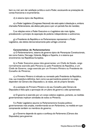 bem ou mal, sem dar satisfação jurídica a outro Poder, excetuando-se prestações de
contas financeiras e orçamentárias;

     d) é sistema típico das Repúblicas;

    e) o Poder Legislativo (Congresso Nacional) não está sujeito à dissolução e, embora
chamados Parlamentares, são eleitos pelo povo e por um período fixo de mandato;

     f) as relações entre o Poder Executivo e o Legislativo são mais rígidas,
prevalecendo o princípio da separação de poderes independentes e autônomos;

     g) o Presidente da República e os Parlamentares representam o Poder
Legislativo, são eleitos democraticamente pelo sufrágio universal.


      Características do Parlamentarismo
      a) O Parlamentarismo, sistema de governo típico de Monarquias Constitucionais,
tais como Suécia, Noruega, Holanda, Bélgica e Espanha, é o sistema que
encontramos nas Repúblicas Européias.

    b) o Poder Executivo possui dois governantes: um Chefe de Estado, cargo
normalmente exercido pelo Monarca ou pelo Presidente da República, e um
Chefe de Governo, cargo exercido por um Primeiro Ministro ou Presidente do
Conselho de Ministros;

     c) o Primeiro Ministro é indicado ou nomeado pelo Presidente da República,
mas, sua investidura definitiva, bem como sua permanência posterior no cargo,
dependem da Câmara dos Deputados e, às vezes, até do próprio Senado;

    d) a aceitação do Primeiro Ministro e do seu Conselho pela Câmara de
Deputados é feita após a aprovação de um plano de governo a eles apresentado;

    e) O governo é exercido por um corpo coletivo orgânico, portanto, as medidas
governamentais implicam atividades de todos os Ministros.

    f) o Poder Legislativo assume no Parlamentarismo funções político-
governamentais mais amplas, transformando-se em Parlamento, na medida em que
compreende também os membros do governo;

    g) o Governo depende do apoio e confiança do Parlamento (Câmara dos
Deputados) para governar.



                                                            Noções Básicas de Direito 35
 