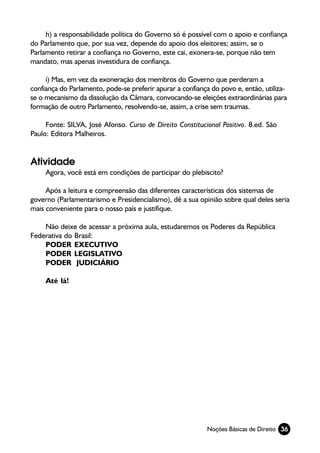 h) a responsabilidade política do Governo só é possível com o apoio e confiança
do Parlamento que, por sua vez, depende do apoio dos eleitores; assim, se o
Parlamento retirar a confiança no Governo, este cai, exonera-se, porque não tem
mandato, mas apenas investidura de confiança.

     i) Mas, em vez da exoneração dos membros do Governo que perderam a
confiança do Parlamento, pode-se preferir apurar a confiança do povo e, então, utiliza-
se o mecanismo da dissolução da Câmara, convocando-se eleições extraordinárias para
formação de outro Parlamento, resolvendo-se, assim, a crise sem traumas.

     Fonte: SILVA, José Afonso. Curso de Direito Constitucional Positivo. 8.ed. São
Paulo: Editora Malheiros.


Atividade
     Agora, você está em condições de participar do plebiscito?

     Após a leitura e compreensão das diferentes características dos sistemas de
governo (Parlamentarismo e Presidencialismo), dê a sua opinião sobre qual deles seria
mais conveniente para o nosso país e justifique.

    Não deixe de acessar a próxima aula, estudaremos os Poderes da República
Federativa do Brasil:
    PODER EXECUTIVO
    PODER LEGISLATIVO
    PODER JUDICIÁRIO

     Até lá!




                                                           Noções Básicas de Direito 36
 