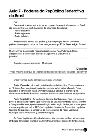 Aula 7 - Poderes da República Federativa
do Brasil
     Olá!
     Como você já viu na aula anterior, os poderes da república federativa do Brasil
são três, motivo pelo qual chamamos de tripartição de poderes.
     - Poder executivo
     - Poder legislativo
     - Poder judiciário

    Antes de iniciar a nossa aula e saber qual a composição de cada um desses
poderes, eu não posso deixar de fazer menção ao artigo 2º da Constituição Federal.

O artigo 2º da Constituição Federal estabelece que: "São Poderes da União,
independentes e harmônicos entre si, o Legislativo, o Executivo e o
Judiciário".

     Duração - aproximadamente 100 minutos

                                                                           Desafio
 Você imagina o porquê da separação de poderes na nossa República Federativa?



     Então vejamos, qual a composição de cada um deles:

     Poder Executivo - formado pelo Presidente da Republica, Vice-presidente e
os Ministros. Suas funções principais são: executar as leis elaboradas pelo Poder
Legislativo e administrar o país. O Poder Executivo Estadual é exercido pelo
Governador e o Poder Executivo Municipal é exercido pelo Prefeito e Vice-prefeito.

     Poder Legislativo - formado pela Câmara dos Deputados (que representa o
povo) e pelo Senado Federal (que representa os Estados-membros); juntos, formam
o Congresso Nacional, que tem como função a elaboração das leis, de normas gerais
a serem seguidas por todos. O Poder Legislativo Estadual é a Assembléia Legislativa
(Câmara do Deputados e Senado), e os representantes do Poder Legislativo
Municipal são os Vereadores (Câmara Municipal).

     Ao Poder Legislativo, além de elaborar as leis, compete também a importante
atribuição de fiscalizar financeira e administrativamente os atos do Poder Executivo.


                                                           Noções Básicas de Direito 37
 