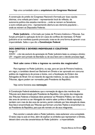 Veja uma curiosidade sobre a arquitetura do Congresso Nacional.

A construção do prédio do Congresso Nacional é formada por duas cúpulas
distintas, uma voltada para baixo - representando local de reflexão, da
autonomia política dos estados-membros -, onde se reúnem os Senadores;
a outra voltada para cima - representando abertura aos clamores populares -,
onde se reúnem os Deputados Federais.

      Poder Judiciário - é formado por Juízes de Primeira Instância e Tribunais. Sua
função principal é a aplicação da lei em casos de conflitos de interesses. O Poder
Judiciário só se manifesta quando provocado; trata-se de uma forma de garantir a sua
imparcialidade. Saiba o que diz a Constituição Federal.

DOS DIREITOS E DEVERES INDIVIDUAIS E COLETIVOS
Artigo 5º
XXXV - a lei não excluirá da apreciação do Poder Judiciário lesão ou ameaça a direito;
LIV - ninguém será privado da liberdade ou de seus bens sem o devido processo legal;

     Você sabe como é feito o ingresso na carreira dos magistrados?

     Para ingressar no Poder Judiciário, ou seja, para ser Juiz de Primeira Instância,
em regra, o candidato deverá ser Bacharel em Direito e ser aprovado em concurso
público da magistratura de provas e títulos, com a fiscalização da Ordem dos
Advogados do Brasil. Em se tratando de segunda instância, ou seja, Juízes dos
Tribunais, alguns podem ser nomeados pelo Presidente da República.

     Veja como funciona essa nomeação.

A Constituição Federal estabeleceu que a nomeação de alguns dos membros dos
Tribunais será determinada pelo Presidente da República. Um quinto dos integrantes
dos Tribunais Federais e Estaduais deve pertencer ao Ministério Público, ter mais de
dez anos de carreira ou ser Advogado de notório saber jurídico e ilibada reputação,
também com mais de dez anos de carreira, porém indicado por lista sêxtupla da classe.
Essa lista é encaminhada aos Tribunais que formam uma lista Tríplice e encaminham-na
ao Presidente da República, para que ele nomeie um de seus integrantes.

     Para concluir o estudo sobre o Poder Judiciário, resta esclarecer uma curiosidade.
O texto (veja na aula on-line), além de explicar os símbolos que representam o Direito,
deixará claro uma das características do Poder Judiciário - a imparcialidade.


                                                            Noções Básicas de Direito 38
 