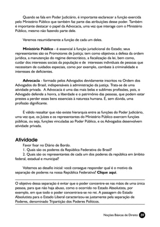 Quando se fala em Poder Judiciário, é importante esclarecer a função exercida
pelo Ministério Público que também faz parte das atribuições desse poder. Também
é importante destacar o papel da Advocacia, uma vez que interage com o Ministério
Público, mesmo não fazendo parte dele.

     Veremos resumidamente a função de cada um deles.

      Ministério Público - é essencial à função jurisdicional do Estado; seus
representantes são os Promotores de Justiça; tem como objetivos a defesa da ordem
jurídica, a manutenção do regime democrático, a fiscalização da lei, bem como,
cuidar dos interesses sociais da população e de interesses individuais de pessoas que
necessitam de cuidados especiais, como por exemplo, combate à criminalidade e
interesses de deficientes.

      Advocacia - formado pelos Advogados devidamente inscritos na Ordem dos
Advogados do Brasil, indispensáveis à administração da justiça. Trata-se de uma
atividade privada. A Advocacia é uma das mais belas e sublimes profissões, pois, o
Advogado defende a honra, a liberdade e o patrimônio das pessoas, que podem estar
prestes a perder esses bens essenciais à natureza humana. É, sem dúvida, uma
profissão dignificante.

      É válido ressaltar que não existe hierarquia entre as funções do Poder Judiciário,
uma vez que, os Juízes e os representantes do Ministério Público exercem funções
públicas, ou seja, funções vinculadas ao Poder Público, e os Advogados desenvolvem
atividade privada.


Atividade
     Favor fixar no Diário de Bordo.
     1. Quais são os poderes da República Federativa do Brasil?
     2. Quais são os representantes de cada um dos poderes da república em âmbito
federal, estadual e municipal?

     Voltemos ao desafio inicial: você consegue responder qual é o motivo da
separação de poderes na nossa República Federativa? Clique aqui.

O objetivo dessa separação é evitar que o poder concentre-se nas mãos de uma única
pessoa, para que não haja abuso, como o ocorrido no Estado Absolutista, por
exemplo, em que todo o poder concentrava-se no rei. A passagem do Estado
Absolutista para o Estado Liberal caracterizou-se justamente pela separação de
Poderes, denominado Tripartição dos Poderes Políticos.


                                                            Noções Básicas de Direito 39
 