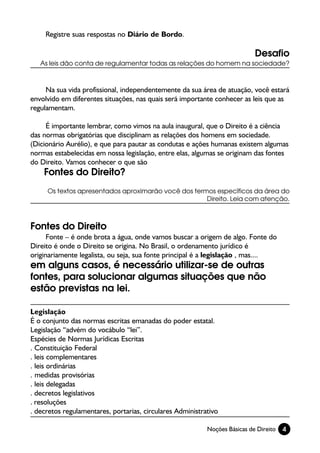 Registre suas respostas no Diário de Bordo.

                                                                            Desafio
   As leis dão conta de regulamentar todas as relações do homem na sociedade?



     Na sua vida profissional, independentemente da sua área de atuação, você estará
envolvido em diferentes situações, nas quais será importante conhecer as leis que as
regulamentam.

     É importante lembrar, como vimos na aula inaugural, que o Direito é a ciência
das normas obrigatórias que disciplinam as relações dos homens em sociedade.
(Dicionário Aurélio), e que para pautar as condutas e ações humanas existem algumas
normas estabelecidas em nossa legislação, entre elas, algumas se originam das fontes
do Direito. Vamos conhecer o que são
    Fontes do Direito?
     Os textos apresentados aproximarão você dos termos específicos da área do
                                                     Direito. Leia com atenção.



Fontes do Direito
      Fonte – é onde brota a água, onde vamos buscar a origem de algo. Fonte do
Direito é onde o Direito se origina. No Brasil, o ordenamento jurídico é
originariamente legalista, ou seja, sua fonte principal é a legislação , mas....
em alguns casos, é necessário utilizar-se de outras
fontes, para solucionar algumas situações que não
estão previstas na lei.

Legislação
É o conjunto das normas escritas emanadas do poder estatal.
Legislação “advém do vocábulo “lei”.
Espécies de Normas Jurídicas Escritas
. Constituição Federal
. leis complementares
. leis ordinárias
. medidas provisórias
. leis delegadas
. decretos legislativos
. resoluções
. decretos regulamentares, portarias, circulares Administrativo

                                                           Noções Básicas de Direito   4
 