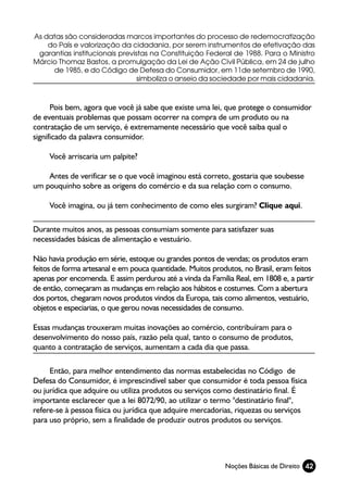 As datas são consideradas marcos importantes do processo de redemocratização
    do País e valorização da cidadania, por serem instrumentos de efetivação das
 garantias institucionais previstas na Constituição Federal de 1988. Para o Ministro
Márcio Thomaz Bastos, a promulgação da Lei de Ação Civil Pública, em 24 de julho
     de 1985, e do Código de Defesa do Consumidor, em 11de setembro de 1990,
                                simboliza o anseio da sociedade por mais cidadania.



      Pois bem, agora que você já sabe que existe uma lei, que protege o consumidor
de eventuais problemas que possam ocorrer na compra de um produto ou na
contratação de um serviço, é extremamente necessário que você saiba qual o
significado da palavra consumidor.

     Você arriscaria um palpite?

    Antes de verificar se o que você imaginou está correto, gostaria que soubesse
um pouquinho sobre as origens do comércio e da sua relação com o consumo.

     Você imagina, ou já tem conhecimento de como eles surgiram? Clique aqui.

Durante muitos anos, as pessoas consumiam somente para satisfazer suas
necessidades básicas de alimentação e vestuário.

Não havia produção em série, estoque ou grandes pontos de vendas; os produtos eram
feitos de forma artesanal e em pouca quantidade. Muitos produtos, no Brasil, eram feitos
apenas por encomenda. E assim perdurou até a vinda da Família Real, em 1808 e, a partir
de então, começaram as mudanças em relação aos hábitos e costumes. Com a abertura
dos portos, chegaram novos produtos vindos da Europa, tais como alimentos, vestuário,
objetos e especiarias, o que gerou novas necessidades de consumo.

Essas mudanças trouxeram muitas inovações ao comércio, contribuíram para o
desenvolvimento do nosso país, razão pela qual, tanto o consumo de produtos,
quanto a contratação de serviços, aumentam a cada dia que passa.

     Então, para melhor entendimento das normas estabelecidas no Código de
Defesa do Consumidor, é imprescindível saber que consumidor é toda pessoa física
ou jurídica que adquire ou utiliza produtos ou serviços como destinatário final. É
importante esclarecer que a lei 8072/90, ao utilizar o termo "destinatário final",
refere-se à pessoa física ou jurídica que adquire mercadorias, riquezas ou serviços
para uso próprio, sem a finalidade de produzir outros produtos ou serviços.




                                                            Noções Básicas de Direito 42
 