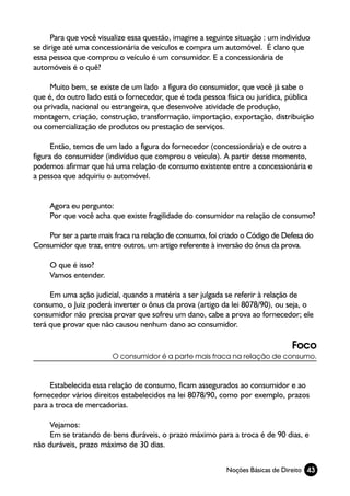Para que você visualize essa questão, imagine a seguinte situação : um indivíduo
se dirige até uma concessionária de veículos e compra um automóvel. É claro que
essa pessoa que comprou o veículo é um consumidor. E a concessionária de
automóveis é o quê?

     Muito bem, se existe de um lado a figura do consumidor, que você já sabe o
que é, do outro lado está o fornecedor, que é toda pessoa física ou jurídica, pública
ou privada, nacional ou estrangeira, que desenvolve atividade de produção,
montagem, criação, construção, transformação, importação, exportação, distribuição
ou comercialização de produtos ou prestação de serviços.

      Então, temos de um lado a figura do fornecedor (concessionária) e de outro a
figura do consumidor (indivíduo que comprou o veículo). A partir desse momento,
podemos afirmar que há uma relação de consumo existente entre a concessionária e
a pessoa que adquiriu o automóvel.


     Agora eu pergunto:
     Por que você acha que existe fragilidade do consumidor na relação de consumo?

    Por ser a parte mais fraca na relação de consumo, foi criado o Código de Defesa do
Consumidor que traz, entre outros, um artigo referente à inversão do ônus da prova.

     O que é isso?
     Vamos entender.

     Em uma ação judicial, quando a matéria a ser julgada se referir à relação de
consumo, o Juiz poderá inverter o ônus da prova (artigo da lei 8078/90), ou seja, o
consumidor não precisa provar que sofreu um dano, cabe a prova ao fornecedor; ele
terá que provar que não causou nenhum dano ao consumidor.

                                                                                Foco
                        O consumidor é a parte mais fraca na relação de consumo.



     Estabelecida essa relação de consumo, ficam assegurados ao consumidor e ao
fornecedor vários direitos estabelecidos na lei 8078/90, como por exemplo, prazos
para a troca de mercadorias.

     Vejamos:
     Em se tratando de bens duráveis, o prazo máximo para a troca é de 90 dias, e
não duráveis, prazo máximo de 30 dias.


                                                            Noções Básicas de Direito 43
 