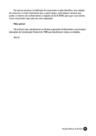 Se você se encaixou na definição de consumidor e sabe identificar uma relação
de consumo, é muito importante que, a partir daqui, você adquira, sempre que
puder, o máximo de conhecimento a respeito da lei 8.78/90, para que o seu direito
como consumidor seja cada vez mais respeitado.

     Não perca!

      Na próxima aula, estudaremos os direitos e garantias fundamentais e as principais
alterações da Constituição Federal de 1988 que beneficiaram todos os cidadãos.

     Até lá!




                                                            Noções Básicas de Direito 45
 