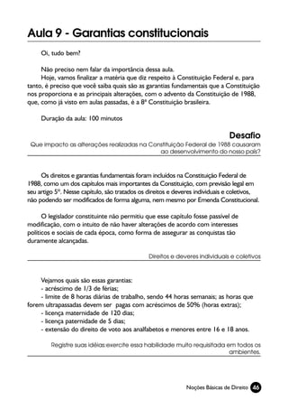 Aula 9 - Garantias constitucionais
     Oi, tudo bem?

     Não preciso nem falar da importância dessa aula.
     Hoje, vamos finalizar a matéria que diz respeito à Constituição Federal e, para
tanto, é preciso que você saiba quais são as garantias fundamentais que a Constituição
nos proporciona e as principais alterações, com o advento da Constituição de 1988,
que, como já visto em aulas passadas, é a 8ª Constituição brasileira.

     Duração da aula: 100 minutos

                                                                              Desafio
 Que impacto as alterações realizadas na Constituição Federal de 1988 causaram
                                            ao desenvolvimento do nosso país?



     Os direitos e garantias fundamentais foram incluídos na Constituição Federal de
1988, como um dos capítulos mais importantes da Constituição, com previsão legal em
seu artigo 5º. Nesse capítulo, são tratados os direitos e deveres individuais e coletivos,
não podendo ser modificados de forma alguma, nem mesmo por Emenda Constitucional.

      O legislador constituinte não permitiu que esse capítulo fosse passível de
modificação, com o intuito de não haver alterações de acordo com interesses
políticos e sociais de cada época, como forma de assegurar as conquistas tão
duramente alcançadas.

                                               Direitos e deveres individuais e coletivos



    Vejamos quais são essas garantias:
    - acréscimo de 1/3 de férias;
    - limite de 8 horas diárias de trabalho, sendo 44 horas semanais; as horas que
forem ultrapassadas devem ser pagas com acréscimos de 50% (horas extras);
    - licença maternidade de 120 dias;
    - licença paternidade de 5 dias;
    - extensão do direito de voto aos analfabetos e menores entre 16 e 18 anos.

         Registre suas idéias:exercite essa habilidade muito requisitada em todos os
                                                                          ambientes.




                                                             Noções Básicas de Direito 46
 