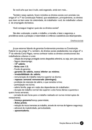 Se você acha que isso é tudo, está enganado, ainda tem mais...

     Também nesse capítulo, foram incluídos os direitos sociais com previsão nos
artigos 6º e 7º da Constituição Federal, que estabelecem, principalmente, os direitos
que visam ao bem estar da coletividade, do trabalhador rural, do trabalhador urbano
e do empregado doméstico.

     Você consegue imaginar quais são os direitos sociais?

     São eles: a educação, a saúde, o trabalho, a moradia, o lazer, a segurança, a
previdência social, a proteção à maternidade e à infância e assistência aos desamparados.

                                                                           Direitos sociais



     Já que estamos falando de garantias fundamentais previstas na Constituição
Federal no seu artigo 5º e, também, de direitos sociais estabelecidos nos artigos 6º e
7º da referida Carta Magna, vamos conhecer todos os direitos constitucionais dos
trabalhadores urbanos e rurais:
     - relação de emprego protegida contra despedida arbitrária, ou seja, sem justa causa;
     - Seguro desemprego;
     - 13º salário;
     - férias com 1/3;
     - Fundo de garantia;
     - garantia de salário, nunca inferior ao mínimo;
     - irredutibilidade de salário;
     - remuneração de trabalho noturno superior ao diurno;
     - repouso semanal remunerado (domingos);
     - proibição da retenção de salário, o que constitui crime;
     - participação nos lucros;
     - salário família, pago em razão dos dependentes do trabalhador;
     - duração de trabalho normal não superior a oito horas diárias e quarenta e
quatro horas semanais;
     - jornada de seis horas para o trabalho realizado em turnos ininterruptos de
revezamento;
     - Licença gestante/licença paternidade;
     - Aviso prévio;
     - redução de riscos inerentes ao trabalho, através de normas de higiene e segurança;
     - adicional de insalubridade, periculosidade;
     - aposentadoria;




                                                             Noções Básicas de Direito 47
 