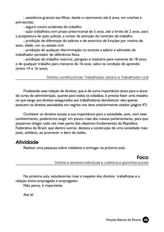 - assistência gratuita aos filhos, desde o nascimento até 6 anos, em creches e
pré-escolas;
     - seguro contra acidentes de trabalho;
     - ação trabalhista com prazo prescricional de 5 anos, até o limite de 2 anos, para
a propositura de ação judicial, a contar da extinção do contrato de trabalho.
     - proibição de diferenças de salários e de exercício de funções por motivo de
sexo, idade, cor ou estado civil.
     - proibição de qualquer discriminação no tocante a salário e admissão de
trabalhador portador de deficiência física.
     - proibição de trabalho noturno, perigoso e insalubre para menores de 18 anos,
e de qualquer trabalho para menores de 16 anos, salvo na condição de aprendiz
(entre 14 e 16 anos).

                    Direitos constitucionais, Trabalhador urbano e Trabalhador rural



     Finalizando essa relação de direitos, que é de suma importância tanto para o aluno
do curso de administração, quanto para todos os cidadãos, é preciso fazer uma ressalva
no que tange aos direitos assegurados aos trabalhadores domésticos: eles apenas
possuem os direitos assinalados em negrito nos itens anteriormente citados (página 47).

      Conhecer os direitos sociais e sua importância para a sociedade, pois, com esse
conhecimento, poderemos exigir um pouco mais dos nossos parlamentares, para que
possamos chegar cada vez mais perto dos objetivos fundamentais da República
Federativa do Brasil, que dentre outros, destaca a construção de uma sociedade mais
justa, solidária, ao promover o bem de todos.

Atividade
     Realizar uma pesquisa sobre cidadania e entregar na próxima aula.

                                                                               Foco
                         Direitos e deveres individuais e coletivos e garantias sociais



     Na próxima aula, estudaremos mais a respeito dos direitos trabalhistas e a
relação entre empregado e empregador.
     Não perca, é importante.

     Até lá!




                                                           Noções Básicas de Direito 48
 