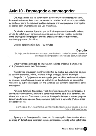 Aula 10 - Empregado e empregador
     Olá, hoje a nossa aula vai tratar de um assunto muito interessante para você,
futuro Administrador, bem como para todos os cidadãos. Você terá a oportunidade
de conhecer como é a relação trabalhista existente entre empregado e empregador,
de acordo com a Consolidação das Leis Trabalhistas.

      Para iniciar o assunto, é preciso que você saiba que estamos nos referindo ao
direito do trabalho, um conjunto de normas que mostram as relações existentes
entre empregado e empregador em uma prestação de serviço subordinado,
mediante pagamento de salário.

     Duração aproximada da aula - 100 minutos

                                                                            Desafio
      Se, hoje, você criasse uma empresa, você saberia quais são os seus deveres e
                             direitos como empresário, em relação aos funcionários?



    Então vejamos a definição de empregador, segundo preceitua o artigo 2º da
CLT (Consolidação das Leis Trabalhistas)

     "Considera-se empregador a empresa individual ou coletiva que, assumindo os riscos
da atividade econômica, admite, assalaria e dirige prestação pessoal de serviços.
     Parágrafo 1º - Equiparam-se ao empregador, para os efeitos exclusivos da relação
de emprego, os profissionais liberais, as instituições de beneficência, as associações
recreativas ou outras instituições sem fins lucrativos, que admitem trabalhadores como
empregados"

     Por meio da leitura desse artigo, você deverá compreender que empregador é
aquela pessoa que admite, assalaria e, como você mesmo deve estar pensando, em
síntese, é a empresa. É isso mesmo, mas você não poderá esquecer que empregador
também poderá ser a pessoa física, conforme determina o parágrafo 1º desse artigo
que acabou de ler.

       Conheça a CLT - Mantenha-se informado: Como empregado e como
                                                  futuro Administrador.



     Agora que você compreendeu o conceito de empregador, é necessária a leitura
do artigo 3º da CLT, para esclarecer o que é empregado, segundo as leis trabalhistas.


                                                           Noções Básicas de Direito 49
 