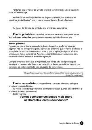 “Entende-se por fontes do Direito o veio (à semelhança de veio d`água) de
onde o Direito surge.

    Fontes são os meios que servem de origem ao Direito, são as formas de
manifestação do Direito.”, como ensina o autor Ricardo Teixeira Brancato.


     As fontes do Direito são divididas em: primárias e secundárias

     Fontes primárias - são as leis, as normas emanadas pelo poder estatal.
Veja as fontes primárias que aparecem no texto no início de nossa aula.

Fontes primárias
No caso em tela, o Juiz jamais poderia deixar de resolver a referida situação,
alegando não ter lei específica para a solução do problema que se refere à retirada e
transplante de um dos rins do comerciante, já que, a legislação vigente, admite a
utilização de fontes secundárias. Ademais, essas fontes existem justamente para
solucionar lacunas existentes em nossa legislação.

Cumpre esclarecer ainda que o Magistrado, não tendo uma lei específica para
solucionar o caso em tela, deveria ter recorrido às fontes secundárias, mesmo que
contrárias ao pedido realizado pelo advogado do comerciante.

                  O que fazer quando não existe lei específica para solucionar uma
                                                                situação qualquer?



     Fontes secundárias – jurisprudência, costumes, doutrina, analogia e
princípios gerais do Direito.
     As fontes secundárias poderemos facilmente visualizar, quando solucionarmos o
problema no texto apresentado.
     Então vejamos:
            Vamos conhecer um pouco mais sobre
              as diferentes fontes secundárias?




                                                           Noções Básicas de Direito   5
 