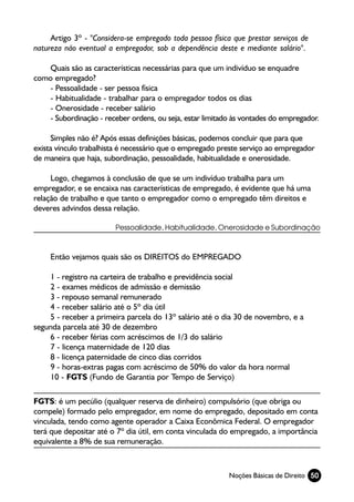 Artigo 3º - "Considera-se empregado toda pessoa física que prestar serviços de
natureza não eventual a empregador, sob a dependência deste e mediante salário".

    Quais são as características necessárias para que um indivíduo se enquadre
como empregado?
    - Pessoalidade - ser pessoa física
    - Habitualidade - trabalhar para o empregador todos os dias
    - Onerosidade - receber salário
    - Subordinação - receber ordens, ou seja, estar limitado às vontades do empregador.

      Simples não é? Após essas definições básicas, podemos concluir que para que
exista vínculo trabalhista é necessário que o empregado preste serviço ao empregador
de maneira que haja, subordinação, pessoalidade, habitualidade e onerosidade.

     Logo, chegamos à conclusão de que se um indivíduo trabalha para um
empregador, e se encaixa nas características de empregado, é evidente que há uma
relação de trabalho e que tanto o empregador como o empregado têm direitos e
deveres advindos dessa relação.

                        Pessoalidade, Habitualidade, Onerosidade e Subordinação



     Então vejamos quais são os DIREITOS do EMPREGADO

    1 - registro na carteira de trabalho e previdência social
    2 - exames médicos de admissão e demissão
    3 - repouso semanal remunerado
    4 - receber salário até o 5º dia útil
    5 - receber a primeira parcela do 13º salário até o dia 30 de novembro, e a
segunda parcela até 30 de dezembro
    6 - receber férias com acréscimos de 1/3 do salário
    7 - licença maternidade de 120 dias
    8 - licença paternidade de cinco dias corridos
    9 - horas-extras pagas com acréscimo de 50% do valor da hora normal
    10 - FGTS (Fundo de Garantia por Tempo de Serviço)

FGTS: é um pecúlio (qualquer reserva de dinheiro) compulsório (que obriga ou
compele) formado pelo empregador, em nome do empregado, depositado em conta
vinculada, tendo como agente operador a Caixa Econômica Federal. O empregador
terá que depositar até o 7º dia útil, em conta vinculada do empregado, a importância
equivalente a 8% de sua remuneração.



                                                           Noções Básicas de Direito 50
 